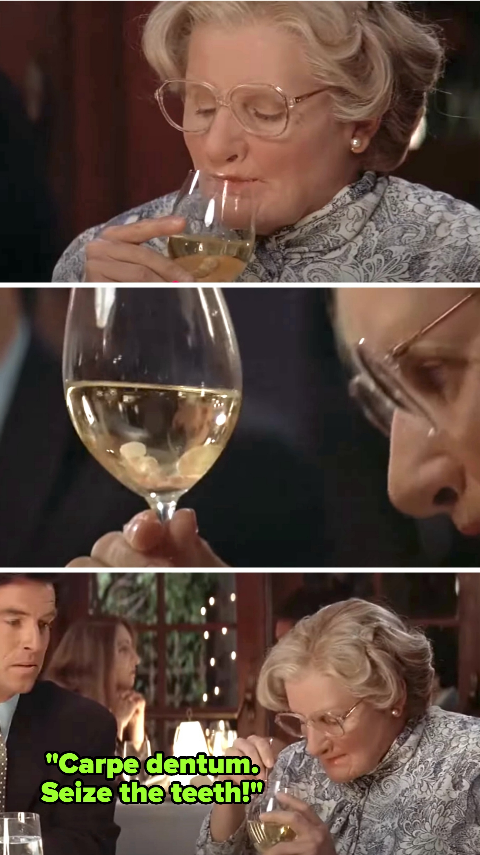 Mrs. Doubtfire's teeth fall in her wine; she tries to fish them out with a fork, saying &quot;Carpe dentum. Seize the teeth&quot;