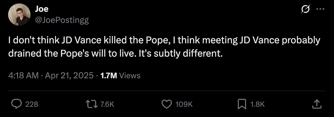 Tweet by Joe: "I don't think JD Vance killed the Pope, meeting JD Vance probably drained the Pope's will to live"