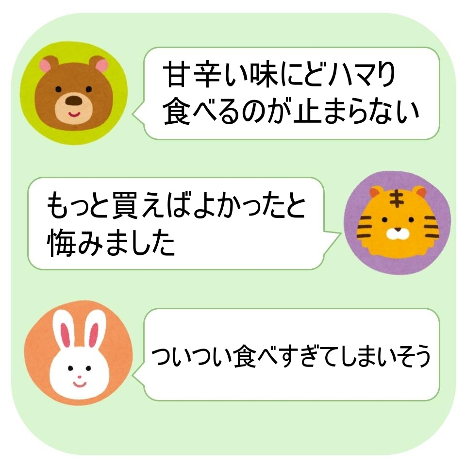 クマ: 甘辛い味にどハマリ食べるのが止まらない。トラ: もっと買えばよかったと悔みました。ウサギ: ついつい食べすぎてしまいそう。