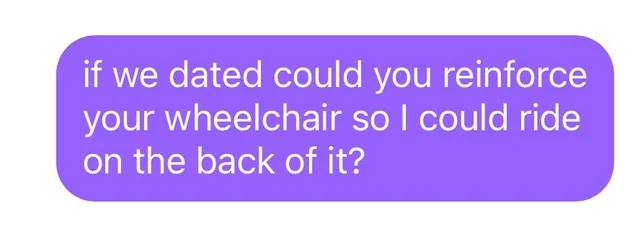Text message saying, "if we dated could you reinforce your wheelchair so I could ride on the back of it?"