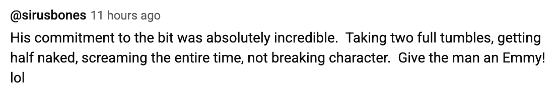 Comment praising a performer's dedication, mentioning tumbles, partial disrobing, and staying in character, humorously suggesting an Emmy award