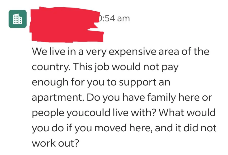 Message: "We live in a very expensive area of the country. This job would not pay enough for you to support an apartment. Do you have family here or people you could live with? What would you do if you moved here, and it did not work out?"