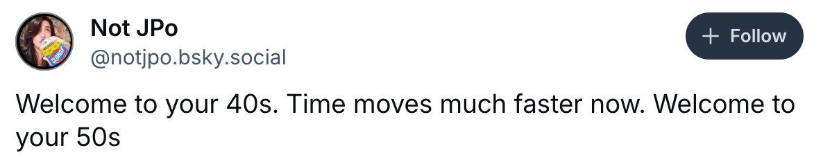 Tweet from @notjpo.bsky.social: "Welcome to your 40s. Time moves much faster now. Welcome to your 50s."