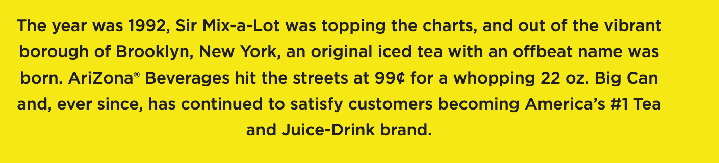 Text on yellow background: In 1992, AriZona Iced Tea launched in Brooklyn at 99¢ for 22 oz, becoming America's top tea and juice brand