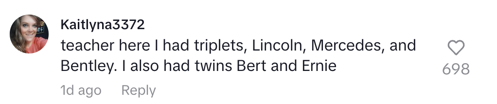 Comment from Kaitlyn: "Teacher here. I had triplets named Lincoln, Mercedes, and Bentley. I also had twins Bert and Ernie."