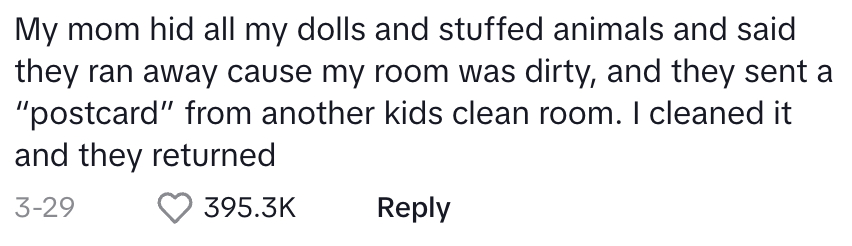 &quot;My mom hid all my dolls and stuffed animals and said they ran away cause my room was dirty, and they sent a ‘postcard’ from another kids clean room. I cleaned it and they returned.&quot;