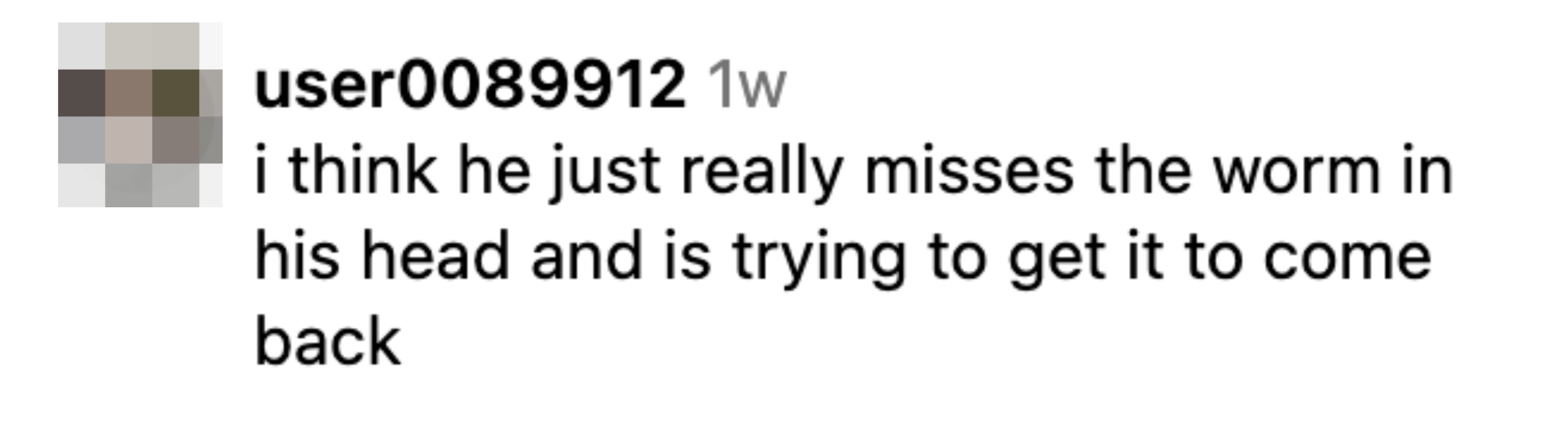 Comment from user0089912: &quot;I think he just really misses the worm in his head and is trying to get it to come back.&quot;