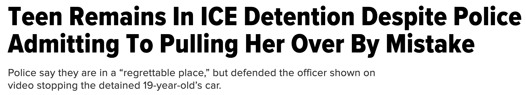 Headline: &quot;Teen remains in ICE detention despite police admitting to pulling her over by mistake.&quot; Sub-headline: &quot;Police say they are in a &#x27;regrettable place,&#x27; but defended the officer shown on video stopping the detained 19-year-old&#x27;s car&quot;