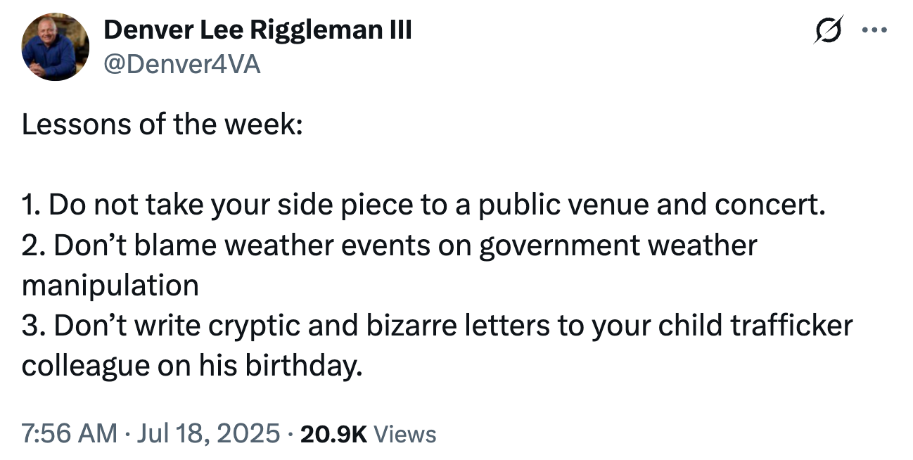 Tweet by Denver Lee Riggleman III: &quot;Lessons of the week&quot; Do not take your side piece to a concert. Don&#x27;t blame weather events on government weather manipulation. don&#x27;t write cryptic letters to child trafficker on his birthday