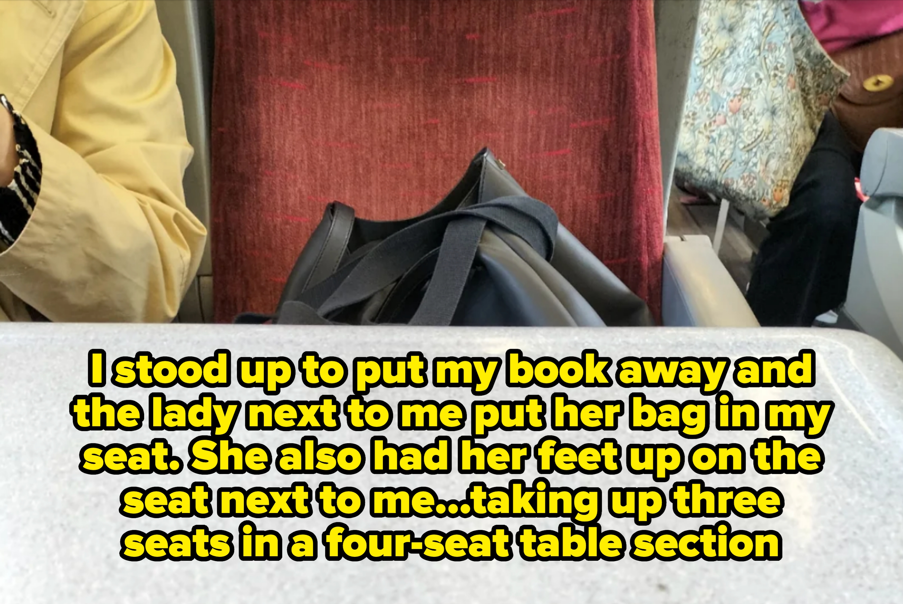 A bag on a train seat next to a passenger. Caption: &quot;I stood up to put my book away and the lady next to me put her bag in my seat. She also had her feet up on the seat next to me...taking up three seats in a four-seat table section&quot;