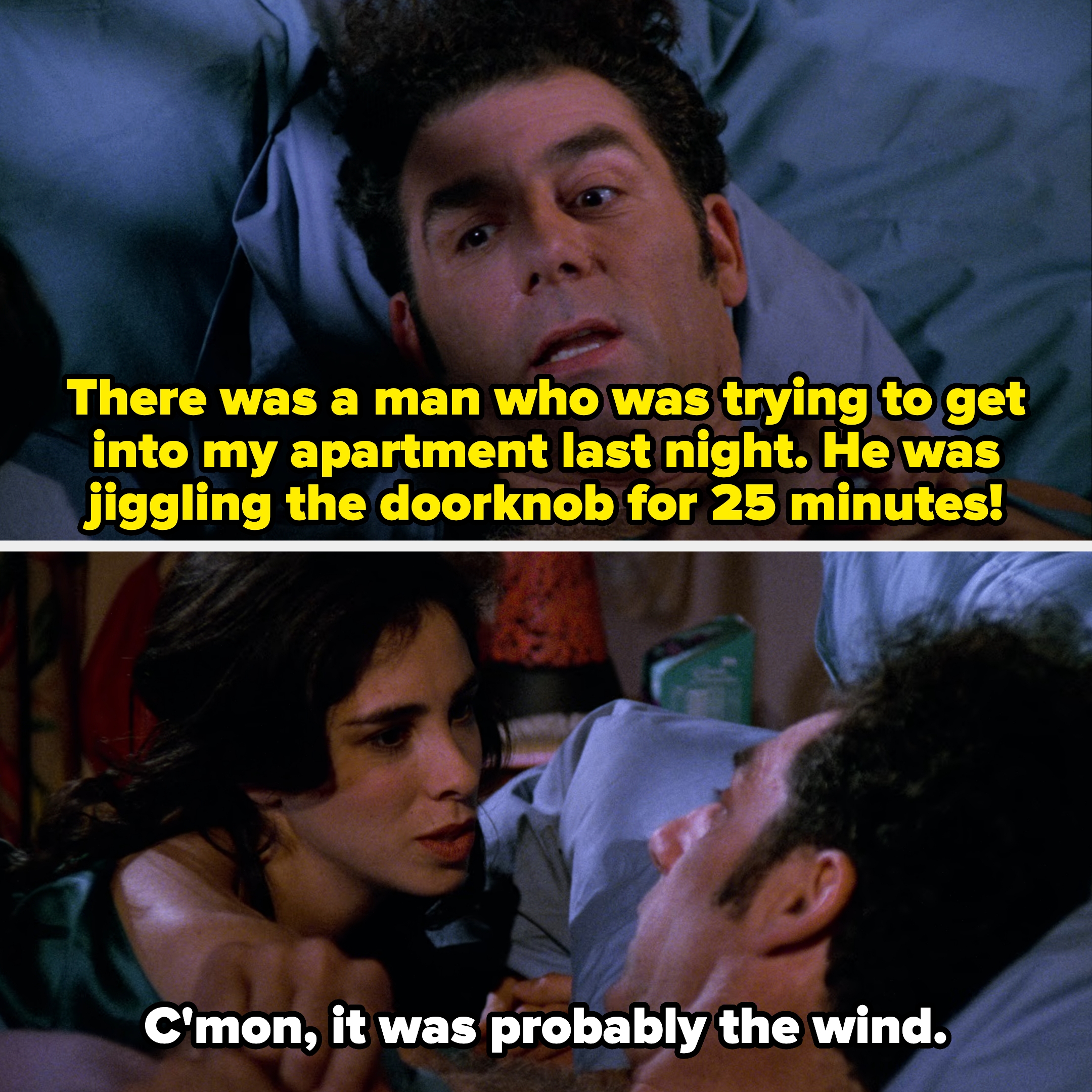 lying in bed with Sarah&#x27;s character, Kramer says he heard someone trying to get into his apartment last night, and she reassures him it was probably the wind