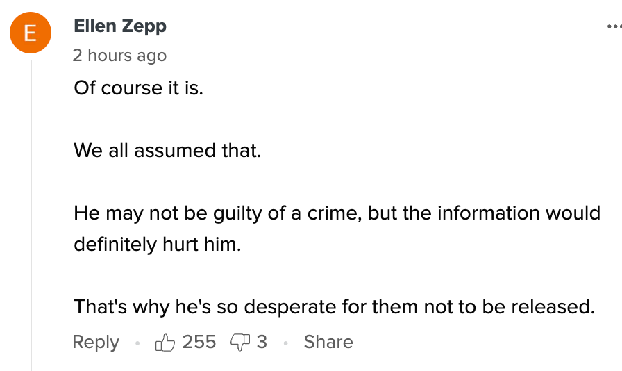Comment from Ellen Zepp: &quot;Of course it is. We all assumed that. He may not be guilty of a crime, but the information would definitely hurt him. That&#x27;s why he&#x27;s so desperate for them not to be released.&quot; The comment has 255 likes and 3 replies