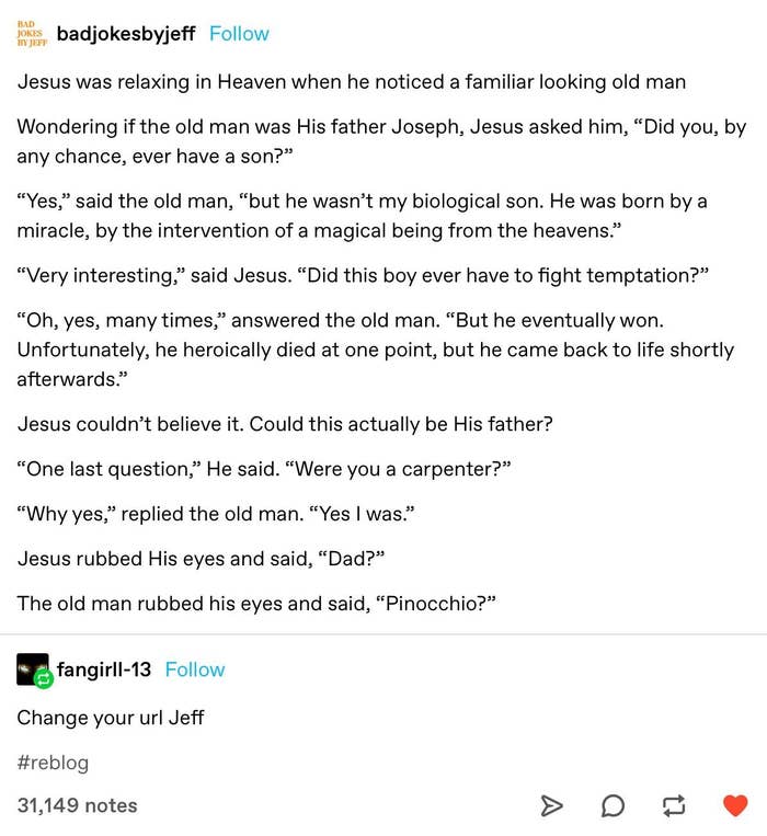A gag wherever Jesus thinks a antheral successful Heaven is his earthly father, Joseph. The antheral says helium was a carpenter had a lad who was calved by a miracle, fought temptation, and heroically died but came backmost to life. Jesus says "Dad?" and the antheral says "Pinocchio?"