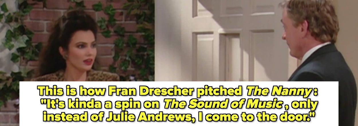 This is how Fran Drescher pitched The Nanny : "It's kinda a spin on The Sound of Music , only instead of Julie Andrews, I come to the door"