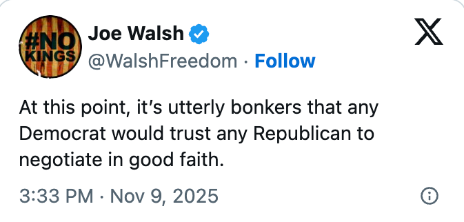 Tweet by Joe Walsh: "At this point, it&rsquo;s utterly bonkers that any Democrat would trust any Republican to negotiate in good faith." Dated Nov 9, 2025