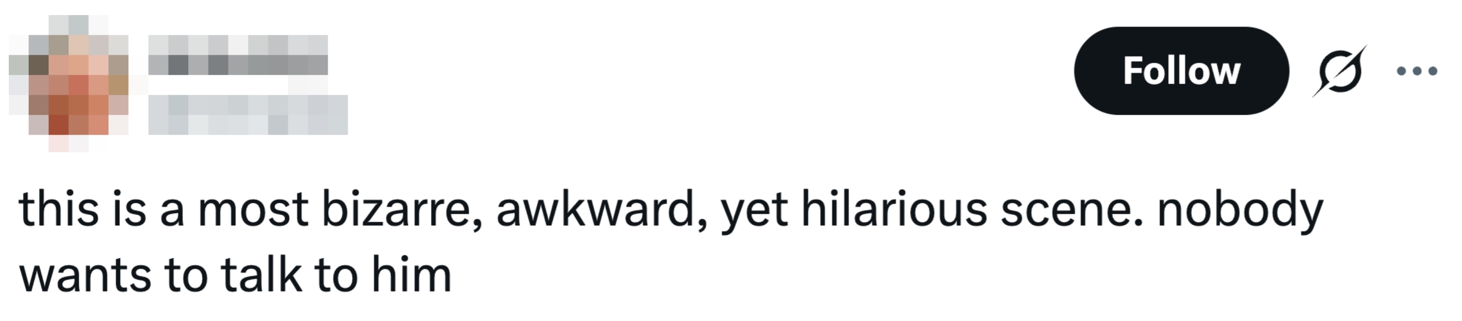 "This is simply a astir bizarre, awkward, yet hilarious scene. Nobody wants to speech to him."