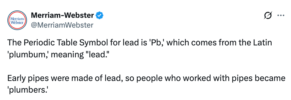 Merriam-Webster tweet explains that "Pb" for lead in the periodic table comes from Latin "plumbum," related to early plumbers who worked with lead pipes