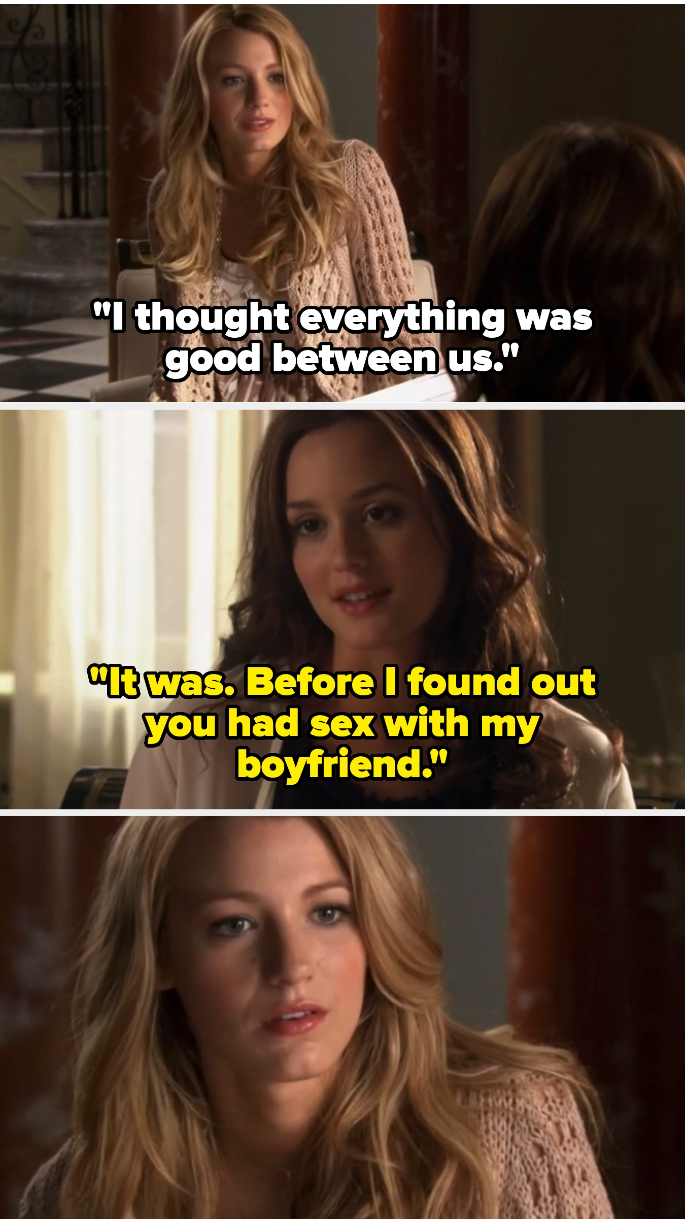 Blake, as Serena on the show, says "I thought everything was good between us." Blair replies, "It was. Before I found out you had sex with my boyfriend." Serena looks shocked