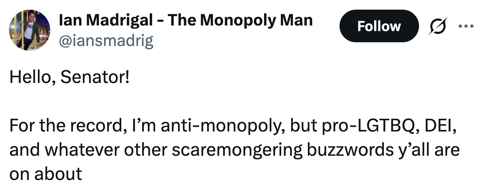  "Hello, Senator! For the record, I’m anti-monopoly, but pro-LGTBQ, DEI, and immoderate   different   scaremongering buzzwords y’all are connected  about."