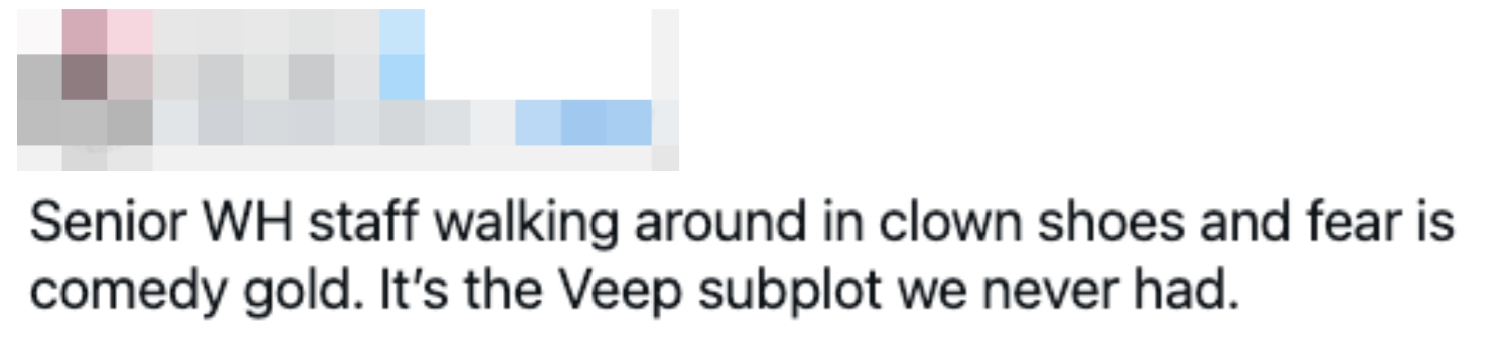 Tweet by Ben Hunt: "Senior WH staff walking around in clown shoes and fear is comedy gold. It's the Veep subplot we never had."