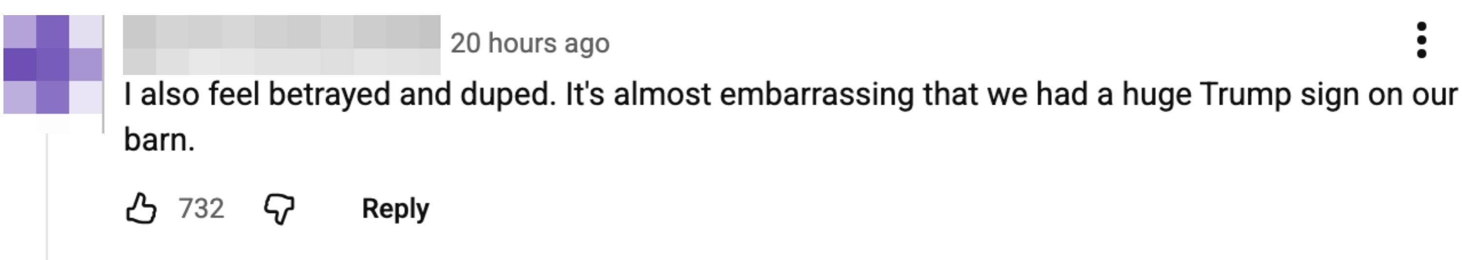  "I besides  consciousness   betrayed and duped. It's astir   embarrassing that we had a immense  Trump motion   connected  our barn."