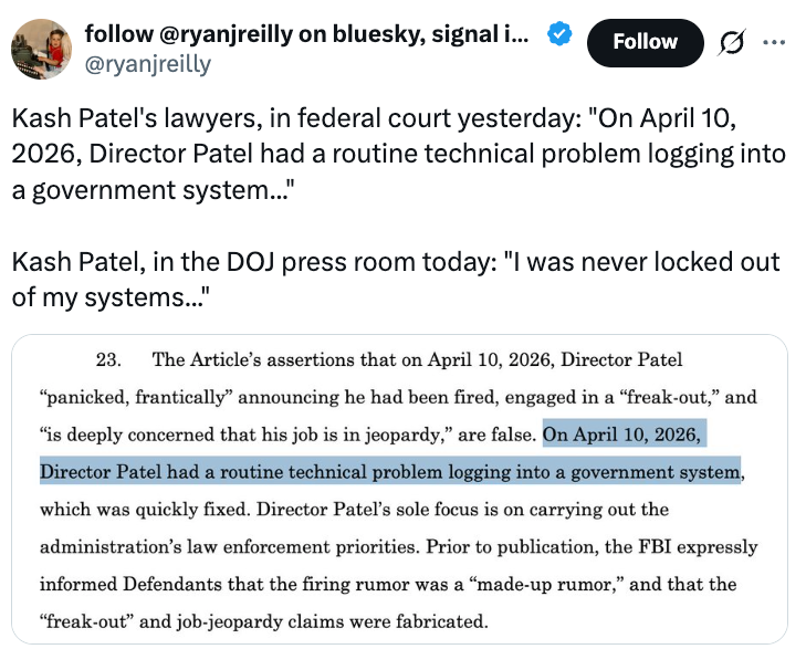 Kash Patel's lawyers, successful  national  tribunal  yesterday: "On April 10, 2026, Director Patel had a regular    method  occupation   logging into a authorities  system" Kash Patel, successful  the DOJ property   country   today: "I was ne'er  locked retired  of my systems"