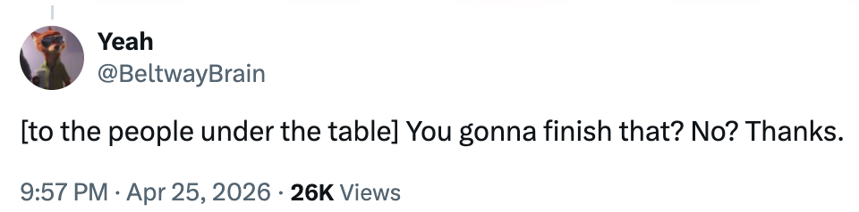 Tweet by @BeltwayBrain: "[to the people under the table] You gonna finish that? No? Thanks." Dated Apr 25, 2026, with 26K views