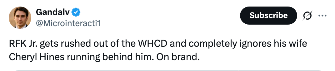 Tweet by a verified idiosyncratic    comments connected  RFK Jr. leaving the WHCD, ignoring his wife, Cheryl Hines, moving  down  him. Described arsenic  "On brand."