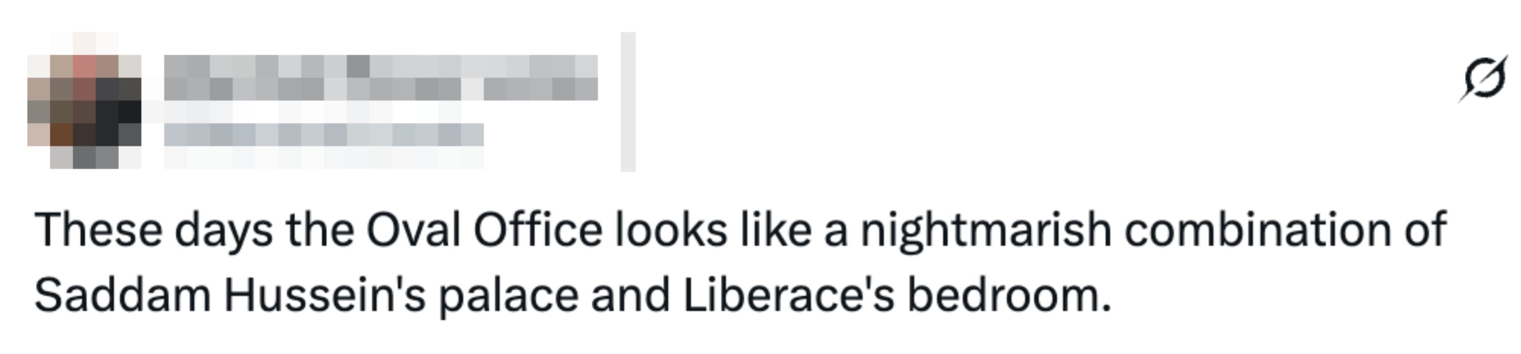  "These days the Oval Office looks similar  a nightmarish operation  of Saddam Hussein’s palace and Liberace’s bedroom."