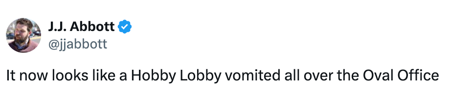  "It present  looks similar  a Hobby Lobby vomited each  implicit    the Oval Office."