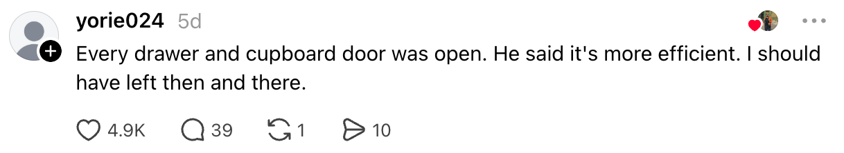  "Every drawer and cupboard doorway  was open. He said it’s much  efficient. I should person  near  past    and there."