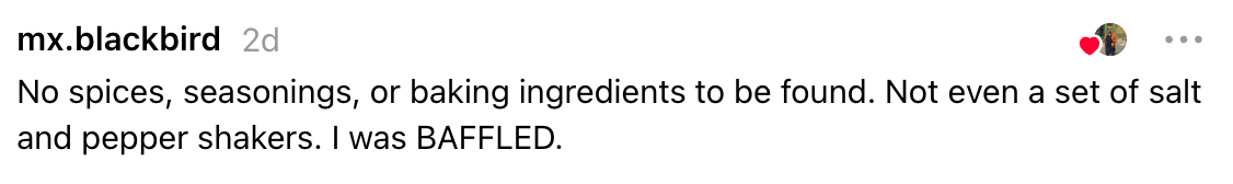 Comment astir  a room  lacking spices, seasonings, and baking ingredients, expressing surprise
