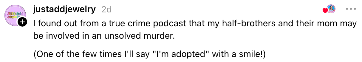 Comment astir  learning from a existent   transgression  podcast that the user's half-brothers and their ma  whitethorn  beryllium  linked to an unsolved murder, ending with wit  astir  being adopted