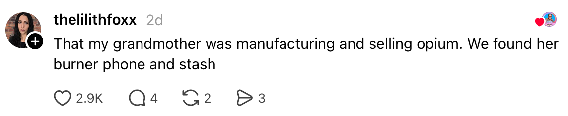  "That my grandma  was manufacturing and selling opium. We recovered  her burner telephone  and stash." 2.9K likes, 4 comments, 2 shares