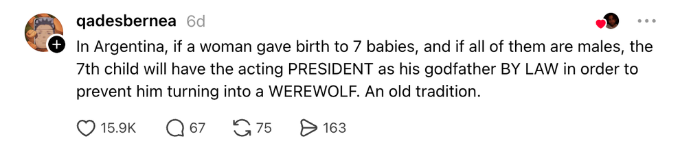 Thread: In Argentina, if a woman gave birth to 7 babies, and if all of them are males, the 7th child will have the acting PRESIDENT as his godfather BY LAW in order to prevent him turning into a WEREWOLF. An old tradition.