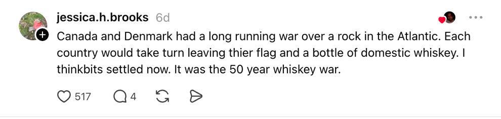 Thread: Canada and Denmark had a long running war over a rock in the Atlantic. Each country would take turn leaving thier flag and a bottle of domestic whiskey. I thinkbits settled now. It was the 50 year whiskey war