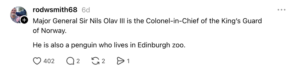 Thread: Major General Sir Nils Olav III is the Colonel-in-Chief of the King’s Guard of Norway. He is also a penguin who lives in Edinburgh zoo.