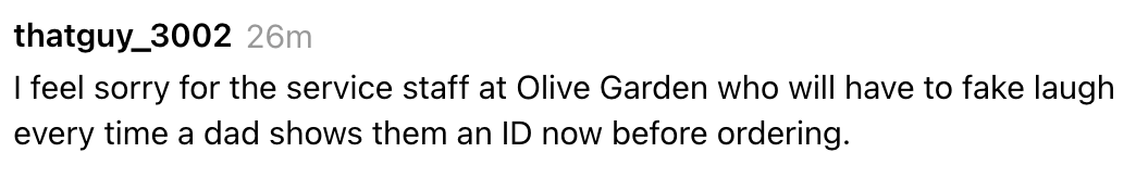 "I consciousness atrocious for the work unit astatine Olive Garden who volition person to fake laughter each clip a dada shows them an ID present earlier ordering."