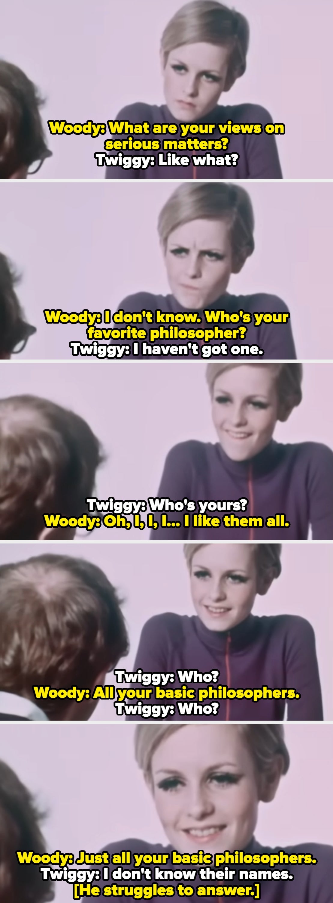 Woody tries to grill Twiggy about her favorite philosophers, but she can't name any, so she asks him who his favorites are. He can't name any philosophers either
