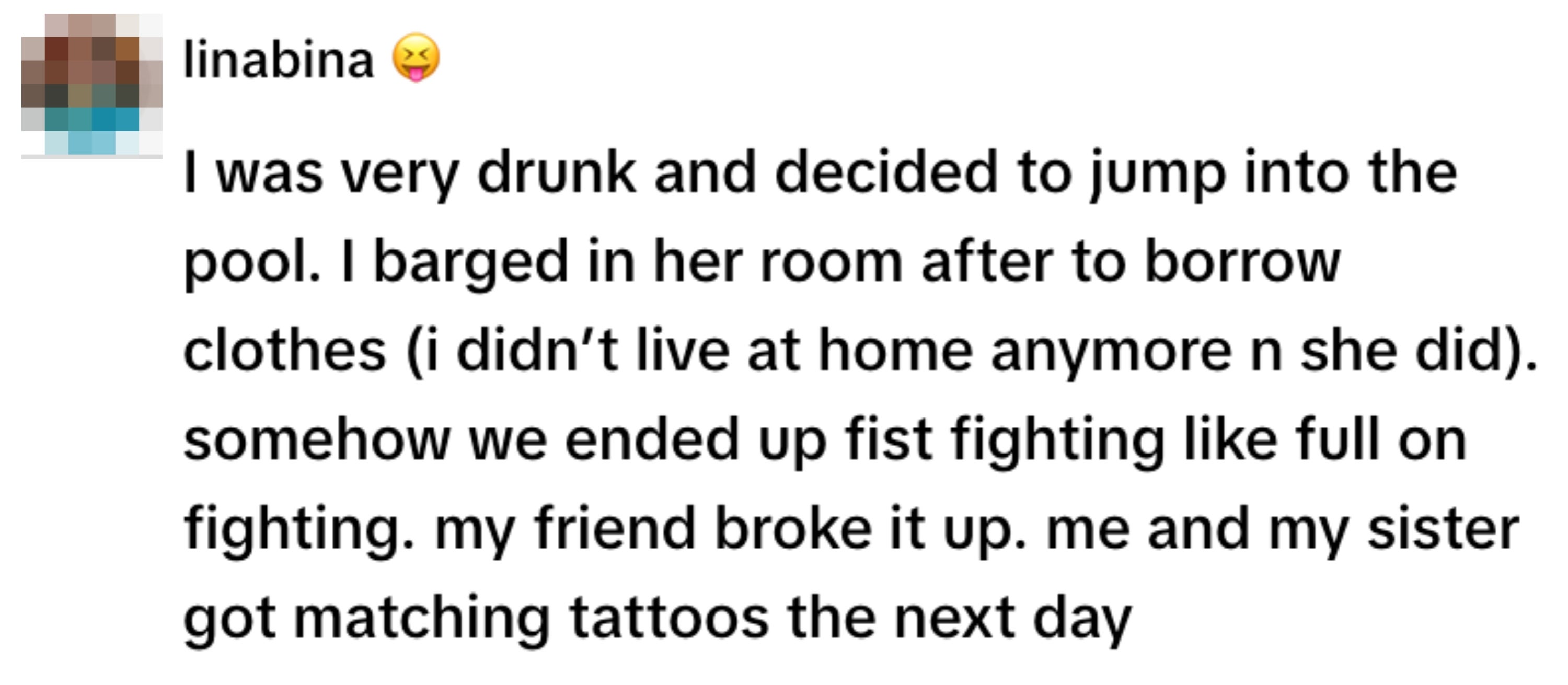 A person recounts a night of drinking, leading to a fight with their sister, which was broken up by a friend. They got matching tattoos the next day