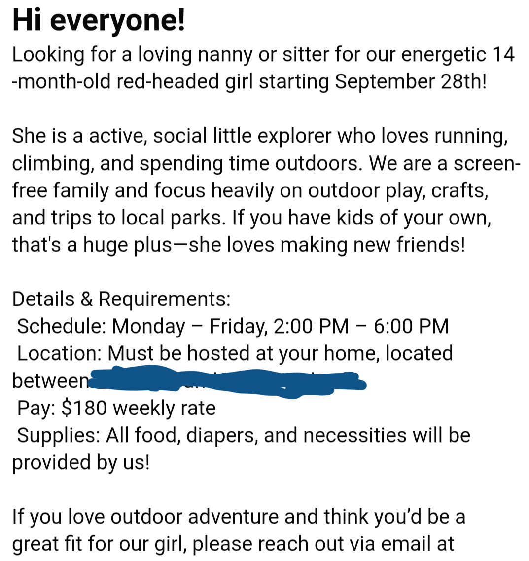 Nanny/sitter needed for active 14-month-old starting Sept. 28. Outdoor play focus. Mon-Fri, 2-6 PM, $180 weekly. Hosted at nanny's home. Supplies included