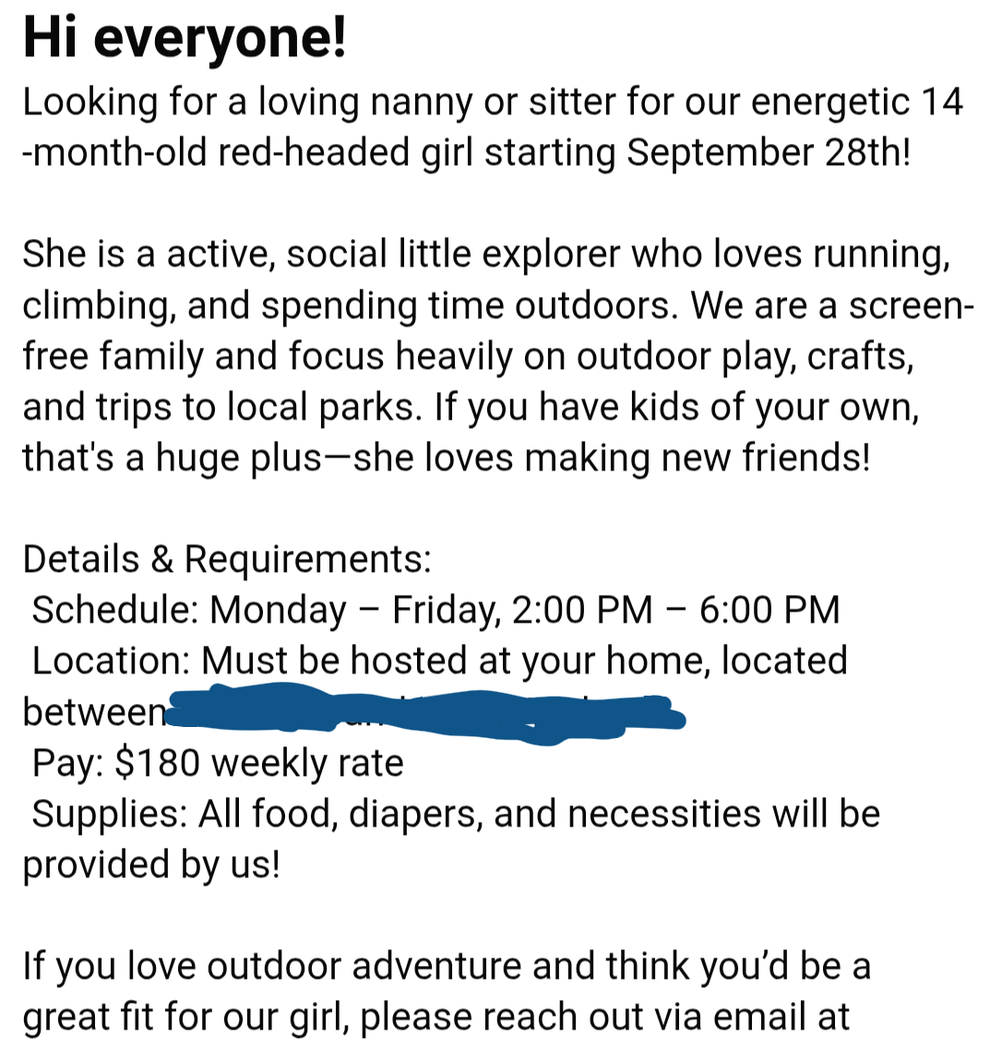 Nanny/sitter needed for active 14-month-old starting Sept. 28. Outdoor play focus. Mon-Fri, 2-6 PM, $180 weekly. Hosted at nanny's home. Supplies included