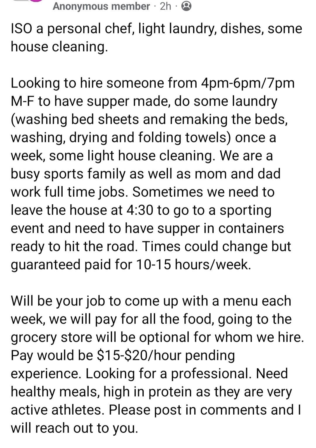 Seeking personal chef for weekday dinners and household tasks. Pay: $15-$20/hr. Healthy meals, grocery shopping optional. 10-15 hrs/week