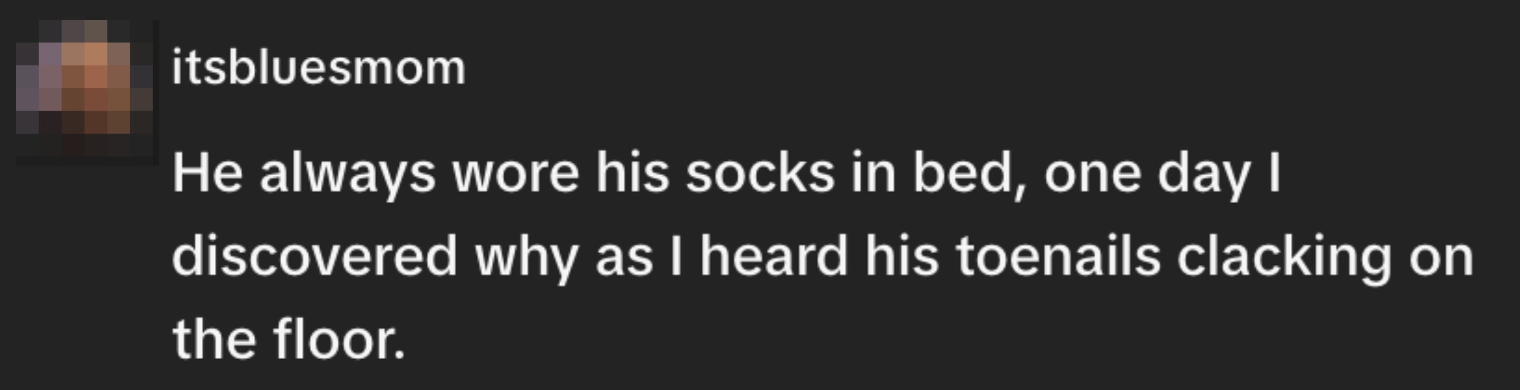 "He ever wore his socks successful bed, 1 time I discovered wherefore arsenic I heard his toenails clacking connected the floor."
