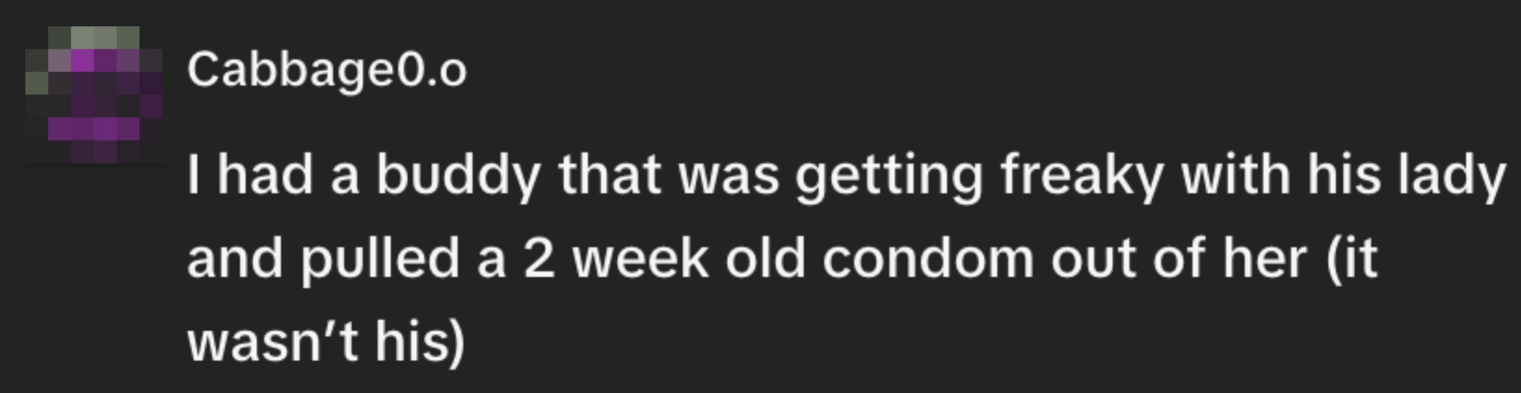 "I had a buddy that was getting freaky with his woman and pulled a 2 week aged condom retired of her (it wasn’t his)."