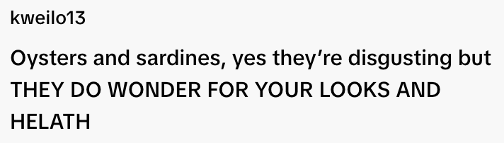  "Oysters and sardines, yes they're disgusting but THEY DO WONDER FOR YOUR LOOKS AND HEALTH."