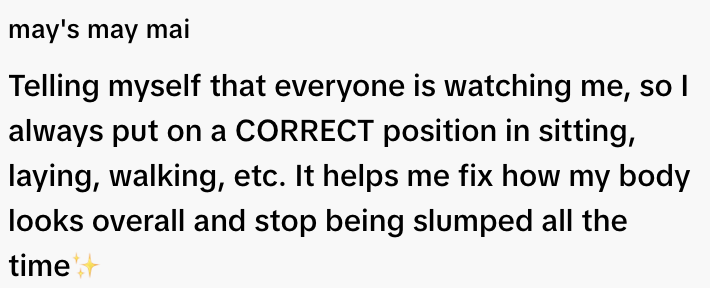  "Telling myself everyone is watching me, so I maintain correct posture. It helps improve my body's appearance and avoid slumping."