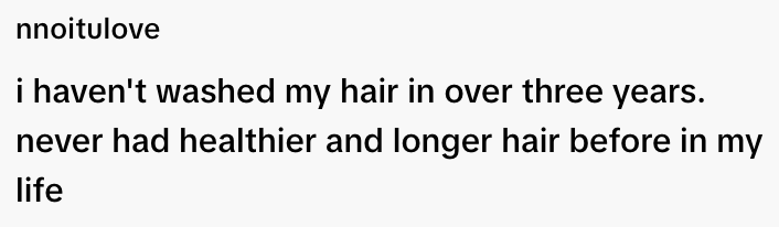  "I haven't washed my hair in over three years. Never had healthier and longer hair before in my life."