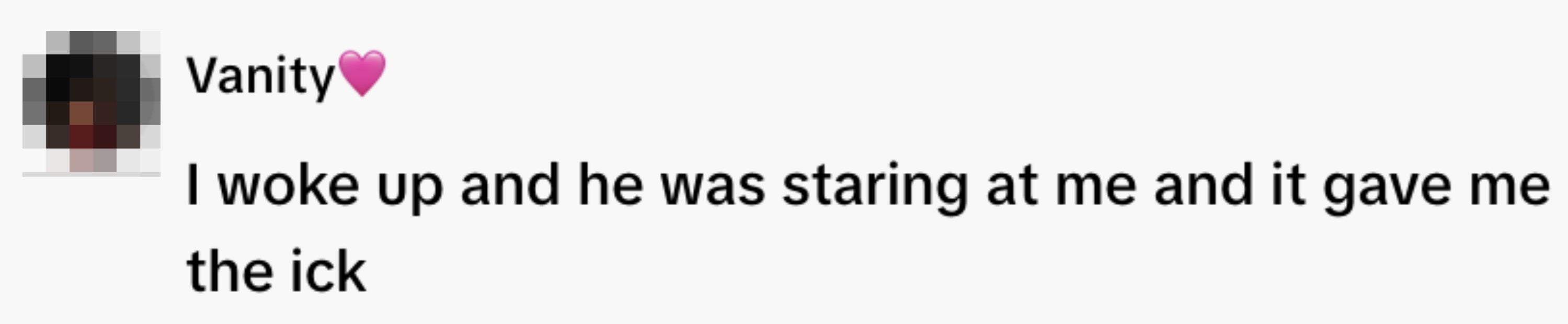  "I woke up   and helium  was staring astatine  maine  and it gave maine  the ick."