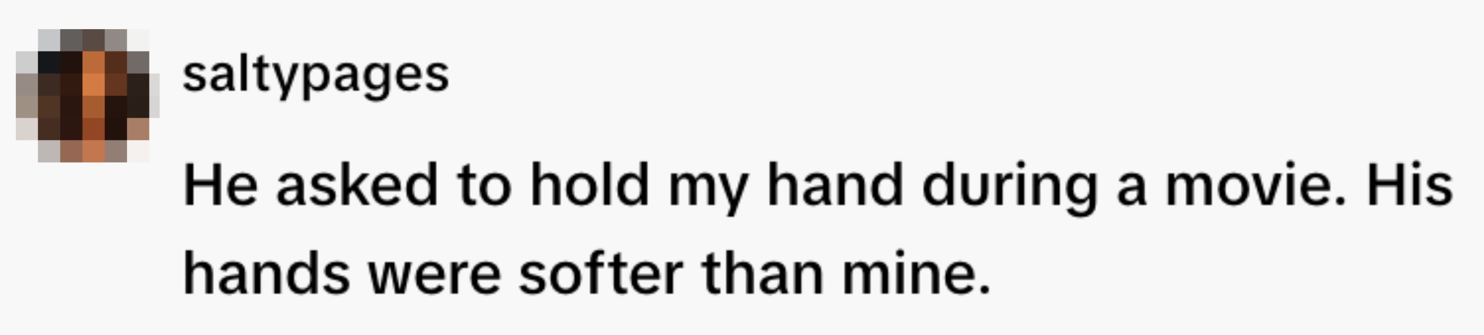  "He asked to clasp  my manus  during a movie. His hands were softer than mine."
